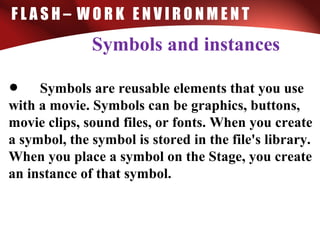 F L A S H – W O R K E N V I R O N M E N T
Symbols and instances
• Symbols are reusable elements that you use
with a movie. Symbols can be graphics, buttons,
movie clips, sound files, or fonts. When you create
a symbol, the symbol is stored in the file's library.
When you place a symbol on the Stage, you create
an instance of that symbol.
 