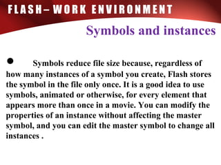 F L A S H – W O R K E N V I R O N M E N T
Symbols and instances
• Symbols reduce file size because, regardless of
how many instances of a symbol you create, Flash stores
the symbol in the file only once. It is a good idea to use
symbols, animated or otherwise, for every element that
appears more than once in a movie. You can modify the
properties of an instance without affecting the master
symbol, and you can edit the master symbol to change all
instances .
 