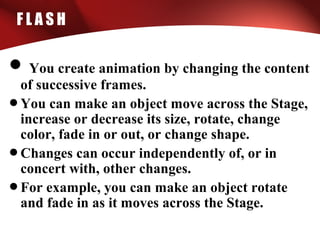 F L A S H
• You create animation by changing the content
of successive frames.
•You can make an object move across the Stage,
increase or decrease its size, rotate, change
color, fade in or out, or change shape.
•Changes can occur independently of, or in
concert with, other changes.
•For example, you can make an object rotate
and fade in as it moves across the Stage.
 