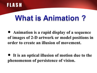 F L A S H
• Animation is a rapid display of a sequence
of images of 2-D artwork or model positions in
order to create an illusion of movement.
• It is an optical illusion of motion due to the
phenomenon of persistence of vision.
 