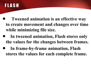 F L A S H
• Tweened animation is an effective way
to create movement and changes over time
while minimizing file size.
• In tweened animation, Flash stores only
the values for the changes between frames.
• In frame-by-frame animation, Flash
stores the values for each complete frame.
 