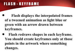 F L A S H - K E Y F R A M E
• Flash displays the interpolated frames
of a tweened animation as light blue or
green with an arrow drawn between
keyframes.
• Flash redraws shapes in each keyframe.
You should create keyframes only at those
points in the artwork where something
changes.
 