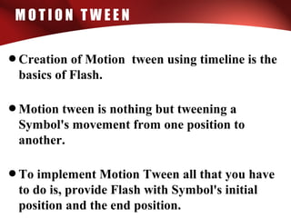 M O T I O N T W E E N
•Creation of Motion tween using timeline is the
basics of Flash.
•Motion tween is nothing but tweening a
Symbol's movement from one position to
another.
•To implement Motion Tween all that you have
to do is, provide Flash with Symbol's initial
position and the end position.
 