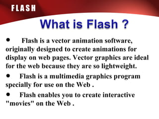 F L A S H
• Flash is a vector animation software,
originally designed to create animations for
display on web pages. Vector graphics are ideal
for the web because they are so lightweight.
• Flash is a multimedia graphics program
specially for use on the Web .
• Flash enables you to create interactive
"movies" on the Web .
 