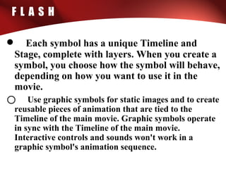 F L A S H
• Each symbol has a unique Timeline and
Stage, complete with layers. When you create a
symbol, you choose how the symbol will behave,
depending on how you want to use it in the
movie.
o Use graphic symbols for static images and to create
reusable pieces of animation that are tied to the
Timeline of the main movie. Graphic symbols operate
in sync with the Timeline of the main movie.
Interactive controls and sounds won't work in a
graphic symbol's animation sequence.
 