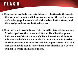 F L A S H
oUse button symbols to create interactive buttons in the movie
that respond to mouse clicks or rollovers or other actions. You
define the graphics associated with various button states, and
then assign actions to a button instance.
oUse movie clip symbols to create reusable pieces of animation.
Movie clips have their own multiframe Timeline that plays
independent of the main movie's Timeline—think of them as
mini-movies inside a main movie that can contain interactive
controls, sounds, and even other movie clip instances. You can
also place movie clip instances inside the Timeline of a button
symbol to create animated buttons.
 