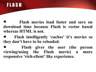 F L A S H
• Flash movies load faster and save on
download time because Flash is vector based
whereas HTML is not.
• Flash intelligently ‘caches’ it’s movies so
they don’t have to be reloaded.
• Flash gives the user (the person
viewing/using the Flash movie) a more
responsive ‘rich-client’ like experience.
 
