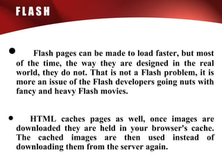 F L A S H
• Flash pages can be made to load faster, but most
of the time, the way they are designed in the real
world, they do not. That is not a Flash problem, it is
more an issue of the Flash developers going nuts with
fancy and heavy Flash movies.
• HTML caches pages as well, once images are
downloaded they are held in your browser's cache.
The cached images are then used instead of
downloading them from the server again.
 