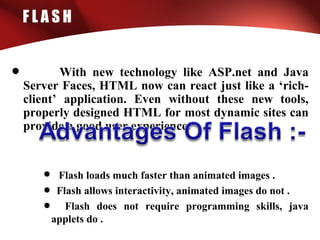 F L A S H
• With new technology like ASP.net and Java
Server Faces, HTML now can react just like a ‘rich-
client’ application. Even without these new tools,
properly designed HTML for most dynamic sites can
provide a good user experience.
• Flash loads much faster than animated images .
• Flash allows interactivity, animated images do not .
• Flash does not require programming skills, java
applets do .
 