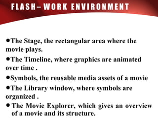 F L A S H – W O R K E N V I R O N M E N T
•The Stage, the rectangular area where the
movie plays.
•The Timeline, where graphics are animated
over time .
•Symbols, the reusable media assets of a movie
•The Library window, where symbols are
organized .
•The Movie Explorer, which gives an overview
of a movie and its structure.
 