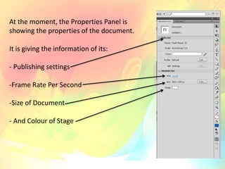 At the moment, the Properties Panel is
showing the properties of the document.
It is giving the information of its:
- Publishing settings
-Frame Rate Per Second
-Size of Document
- And Colour of Stage
 