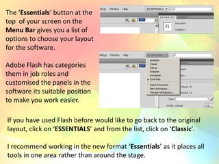 The ‘Essentials’ button at the
top of your screen on the
Menu Bar gives you a list of
options to choose your layout
for the software.
Adobe Flash has categories
them in job roles and
customised the panels in the
software its suitable position
to make you work easier.
If you have used Flash before would like to go back to the original
layout, click on ‘ESSENTIALS’ and from the list, click on ‘Classic’.
I recommend working in the new format ‘Essentials’ as it places all
tools in one area rather than around the stage.
 