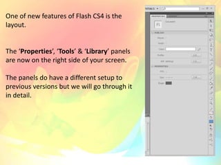 One of new features of Flash CS4 is the
layout.
The ‘Properties’, ‘Tools’ & ‘Library’ panels
are now on the right side of your screen.
The panels do have a different setup to
previous versions but we will go through it
in detail.
 