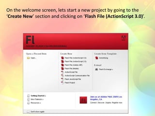 On the welcome screen, lets start a new project by going to the
‘Create New’ section and clicking on ‘Flash File (ActionScript 3.0)’.
 