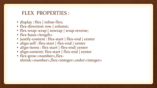 FLEX PROPERTIES :
• display : flex | inline-flex;
• flex-direction: row | column;
• flex-wrap: wrap | nowrap | wrap-reverse;
• flex-basis:<length>
• justify-content : flex-start | flex-end | center
• align-self : flex-start | flex-end | center
• align-items : flex-start | flex-end| center
• align-content: flex-start | flex-end | center
• flex-grow:<number>,flex-
shrink:<number>,flex:<integer>,order:<integer>
 