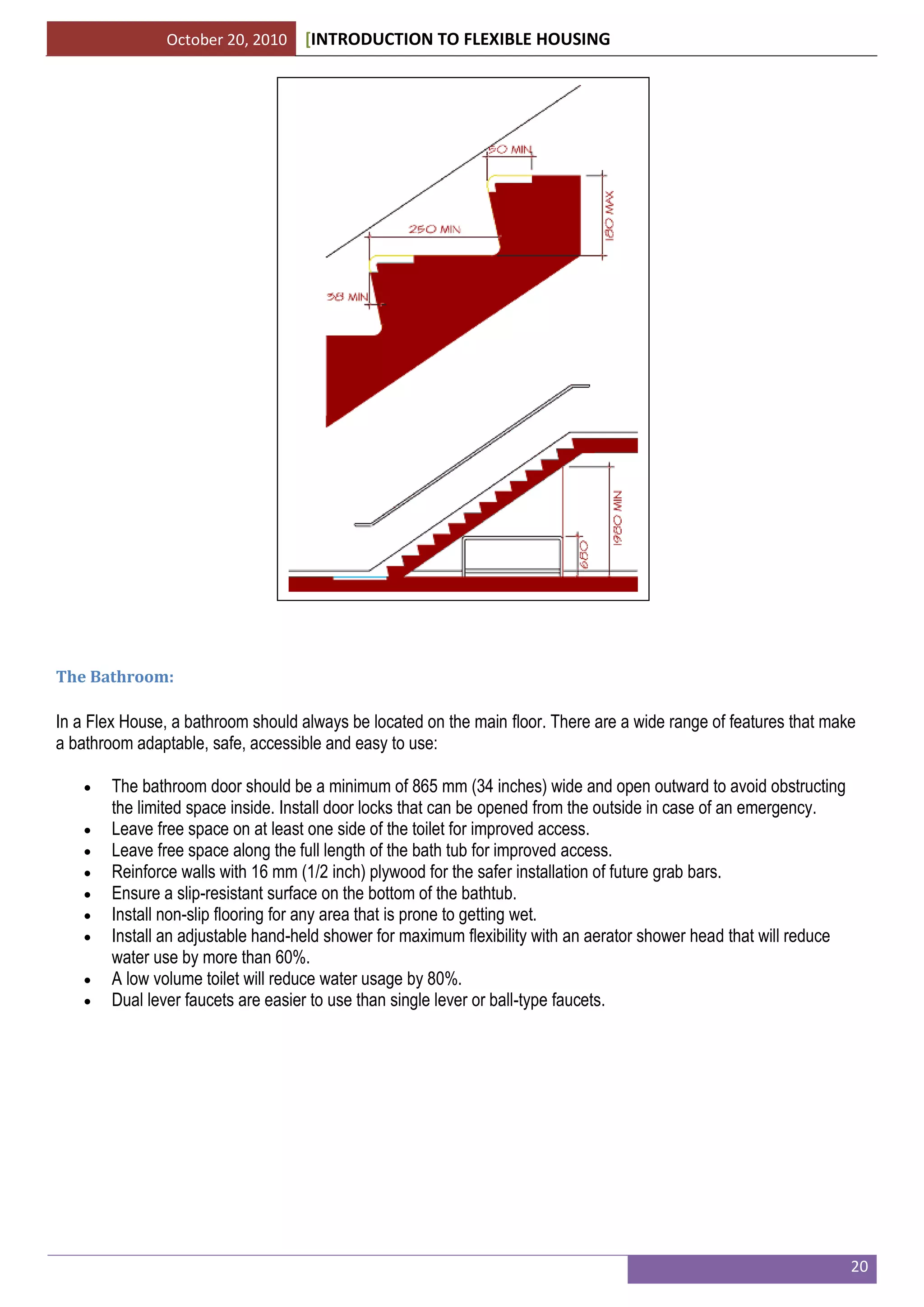 October 20, 2010 [INTRODUCTION TO FLEXIBLE HOUSING
20
The Bathroom:
In a Flex House, a bathroom should always be located on the main floor. There are a wide range of features that make
a bathroom adaptable, safe, accessible and easy to use:
 The bathroom door should be a minimum of 865 mm (34 inches) wide and open outward to avoid obstructing
the limited space inside. Install door locks that can be opened from the outside in case of an emergency.
 Leave free space on at least one side of the toilet for improved access.
 Leave free space along the full length of the bath tub for improved access.
 Reinforce walls with 16 mm (1/2 inch) plywood for the safer installation of future grab bars.
 Ensure a slip-resistant surface on the bottom of the bathtub.
 Install non-slip flooring for any area that is prone to getting wet.
 Install an adjustable hand-held shower for maximum flexibility with an aerator shower head that will reduce
water use by more than 60%.
 A low volume toilet will reduce water usage by 80%.
 Dual lever faucets are easier to use than single lever or ball-type faucets.
 