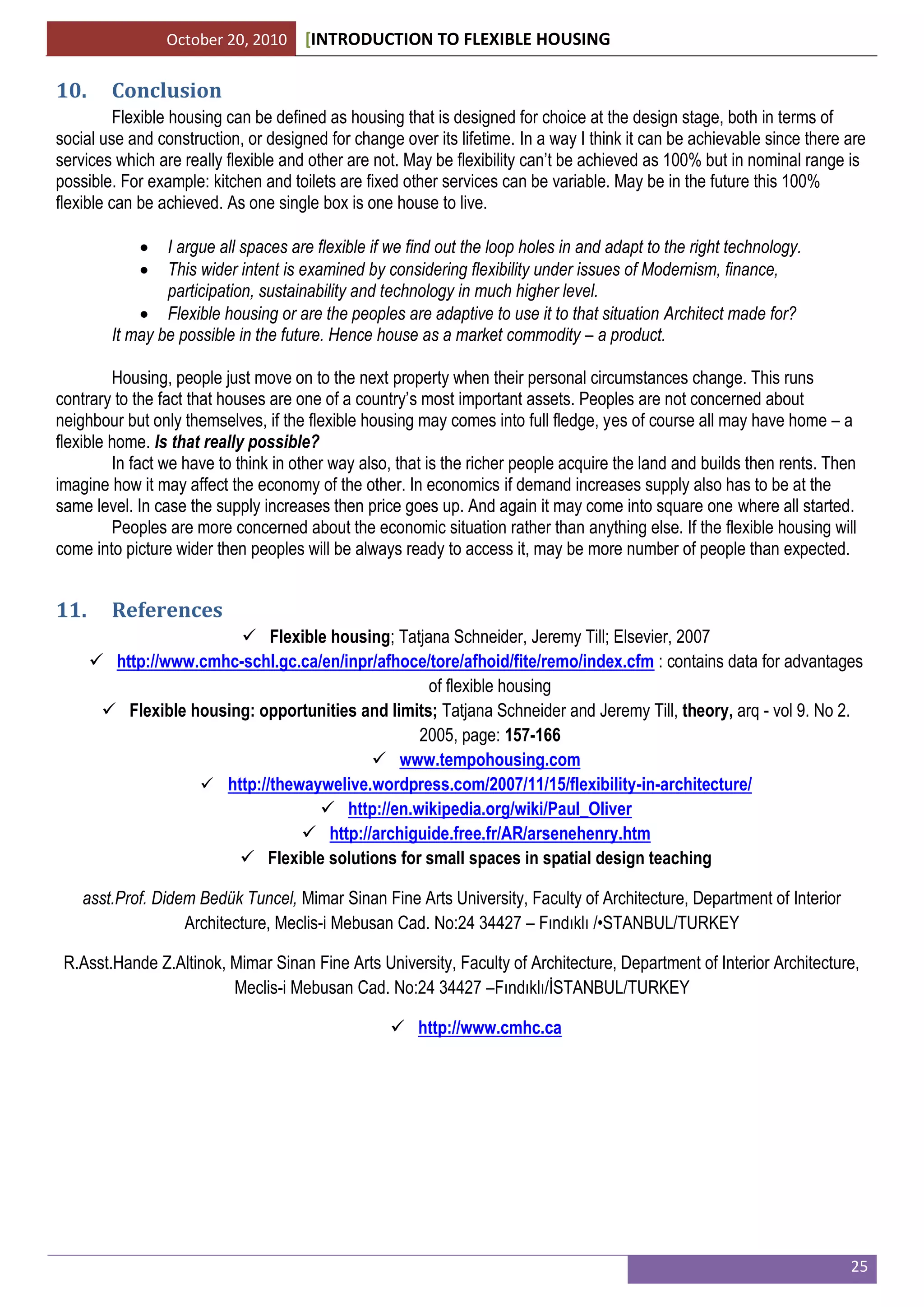 October 20, 2010 [INTRODUCTION TO FLEXIBLE HOUSING
25
10. Conclusion
Flexible housing can be defined as housing that is designed for choice at the design stage, both in terms of
social use and construction, or designed for change over its lifetime. In a way I think it can be achievable since there are
services which are really flexible and other are not. May be flexibility can’t be achieved as 100% but in nominal range is
possible. For example: kitchen and toilets are fixed other services can be variable. May be in the future this 100%
flexible can be achieved. As one single box is one house to live.
 I argue all spaces are flexible if we find out the loop holes in and adapt to the right technology.
 This wider intent is examined by considering flexibility under issues of Modernism, finance,
participation, sustainability and technology in much higher level.
 Flexible housing or are the peoples are adaptive to use it to that situation Architect made for?
It may be possible in the future. Hence house as a market commodity – a product.
Housing, people just move on to the next property when their personal circumstances change. This runs
contrary to the fact that houses are one of a country’s most important assets. Peoples are not concerned about
neighbour but only themselves, if the flexible housing may comes into full fledge, yes of course all may have home – a
flexible home. Is that really possible?
In fact we have to think in other way also, that is the richer people acquire the land and builds then rents. Then
imagine how it may affect the economy of the other. In economics if demand increases supply also has to be at the
same level. In case the supply increases then price goes up. And again it may come into square one where all started.
Peoples are more concerned about the economic situation rather than anything else. If the flexible housing will
come into picture wider then peoples will be always ready to access it, may be more number of people than expected.
11. References
 Flexible housing; Tatjana Schneider, Jeremy Till; Elsevier, 2007
 http://www.cmhc-schl.gc.ca/en/inpr/afhoce/tore/afhoid/fite/remo/index.cfm : contains data for advantages
of flexible housing
 Flexible housing: opportunities and limits; Tatjana Schneider and Jeremy Till, theory, arq - vol 9. No 2.
2005, page: 157-166
 www.tempohousing.com
 http://thewaywelive.wordpress.com/2007/11/15/flexibility-in-architecture/
 http://en.wikipedia.org/wiki/Paul_Oliver
 http://archiguide.free.fr/AR/arsenehenry.htm
 Flexible solutions for small spaces in spatial design teaching
asst.Prof. Didem Bedük Tuncel, Mimar Sinan Fine Arts University, Faculty of Architecture, Department of Interior
Architecture, Meclis-i Mebusan Cad. No:24 34427 – Fındıklı /•STANBUL/TURKEY
R.Asst.Hande Z.Altinok, Mimar Sinan Fine Arts University, Faculty of Architecture, Department of Interior Architecture,
Meclis-i Mebusan Cad. No:24 34427 –Fındıklı/İSTANBUL/TURKEY
 http://www.cmhc.ca
 