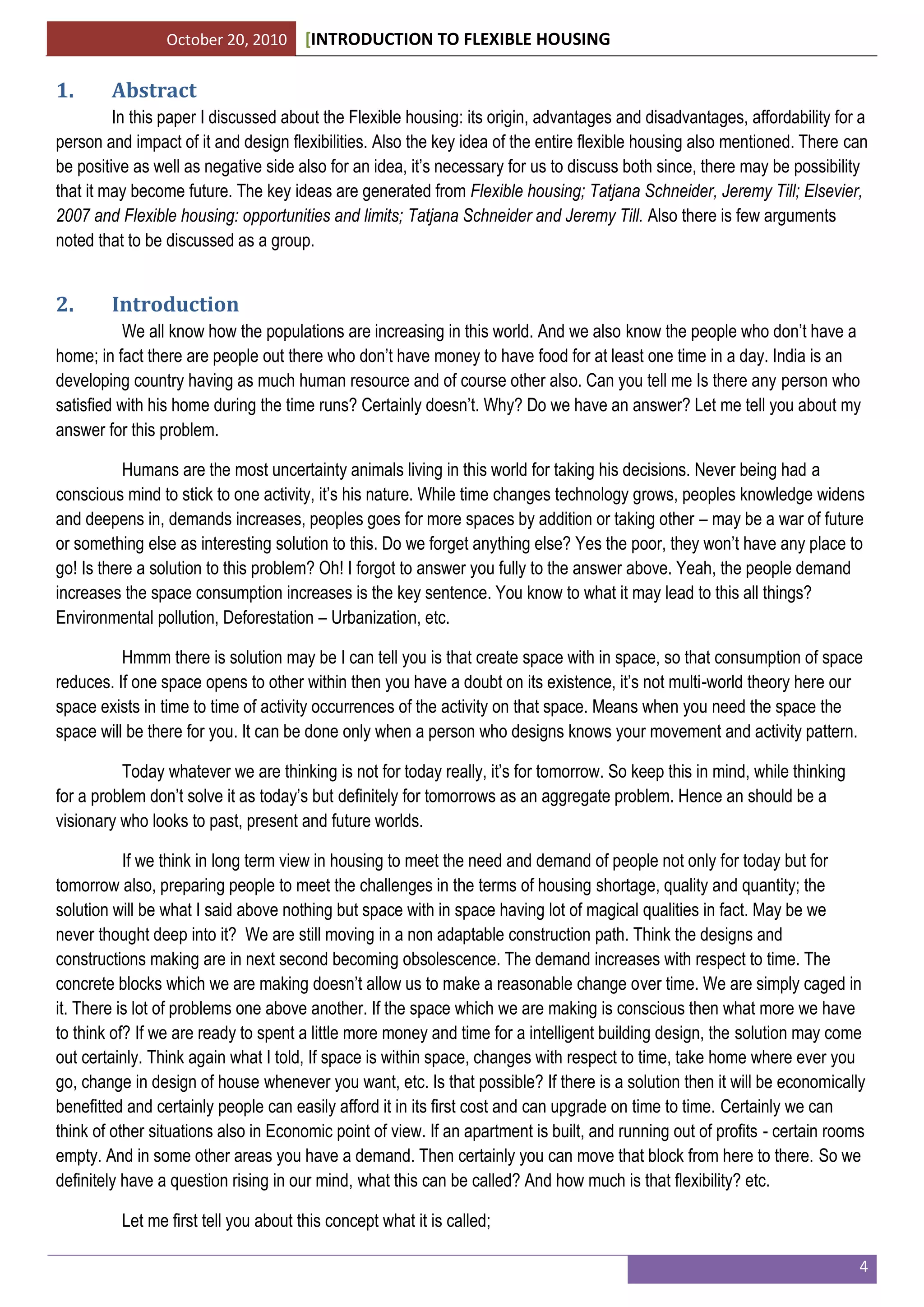 October 20, 2010 [INTRODUCTION TO FLEXIBLE HOUSING
4
1. Abstract
In this paper I discussed about the Flexible housing: its origin, advantages and disadvantages, affordability for a
person and impact of it and design flexibilities. Also the key idea of the entire flexible housing also mentioned. There can
be positive as well as negative side also for an idea, it’s necessary for us to discuss both since, there may be possibility
that it may become future. The key ideas are generated from Flexible housing; Tatjana Schneider, Jeremy Till; Elsevier,
2007 and Flexible housing: opportunities and limits; Tatjana Schneider and Jeremy Till. Also there is few arguments
noted that to be discussed as a group.
2. Introduction
We all know how the populations are increasing in this world. And we also know the people who don’t have a
home; in fact there are people out there who don’t have money to have food for at least one time in a day. India is an
developing country having as much human resource and of course other also. Can you tell me Is there any person who
satisfied with his home during the time runs? Certainly doesn’t. Why? Do we have an answer? Let me tell you about my
answer for this problem.
Humans are the most uncertainty animals living in this world for taking his decisions. Never being had a
conscious mind to stick to one activity, it’s his nature. While time changes technology grows, peoples knowledge widens
and deepens in, demands increases, peoples goes for more spaces by addition or taking other – may be a war of future
or something else as interesting solution to this. Do we forget anything else? Yes the poor, they won’t have any place to
go! Is there a solution to this problem? Oh! I forgot to answer you fully to the answer above. Yeah, the people demand
increases the space consumption increases is the key sentence. You know to what it may lead to this all things?
Environmental pollution, Deforestation – Urbanization, etc.
Hmmm there is solution may be I can tell you is that create space with in space, so that consumption of space
reduces. If one space opens to other within then you have a doubt on its existence, it’s not multi-world theory here our
space exists in time to time of activity occurrences of the activity on that space. Means when you need the space the
space will be there for you. It can be done only when a person who designs knows your movement and activity pattern.
Today whatever we are thinking is not for today really, it’s for tomorrow. So keep this in mind, while thinking
for a problem don’t solve it as today’s but definitely for tomorrows as an aggregate problem. Hence an should be a
visionary who looks to past, present and future worlds.
If we think in long term view in housing to meet the need and demand of people not only for today but for
tomorrow also, preparing people to meet the challenges in the terms of housing shortage, quality and quantity; the
solution will be what I said above nothing but space with in space having lot of magical qualities in fact. May be we
never thought deep into it? We are still moving in a non adaptable construction path. Think the designs and
constructions making are in next second becoming obsolescence. The demand increases with respect to time. The
concrete blocks which we are making doesn’t allow us to make a reasonable change over time. We are simply caged in
it. There is lot of problems one above another. If the space which we are making is conscious then what more we have
to think of? If we are ready to spent a little more money and time for a intelligent building design, the solution may come
out certainly. Think again what I told, If space is within space, changes with respect to time, take home where ever you
go, change in design of house whenever you want, etc. Is that possible? If there is a solution then it will be economically
benefitted and certainly people can easily afford it in its first cost and can upgrade on time to time. Certainly we can
think of other situations also in Economic point of view. If an apartment is built, and running out of profits - certain rooms
empty. And in some other areas you have a demand. Then certainly you can move that block from here to there. So we
definitely have a question rising in our mind, what this can be called? And how much is that flexibility? etc.
Let me first tell you about this concept what it is called;
 