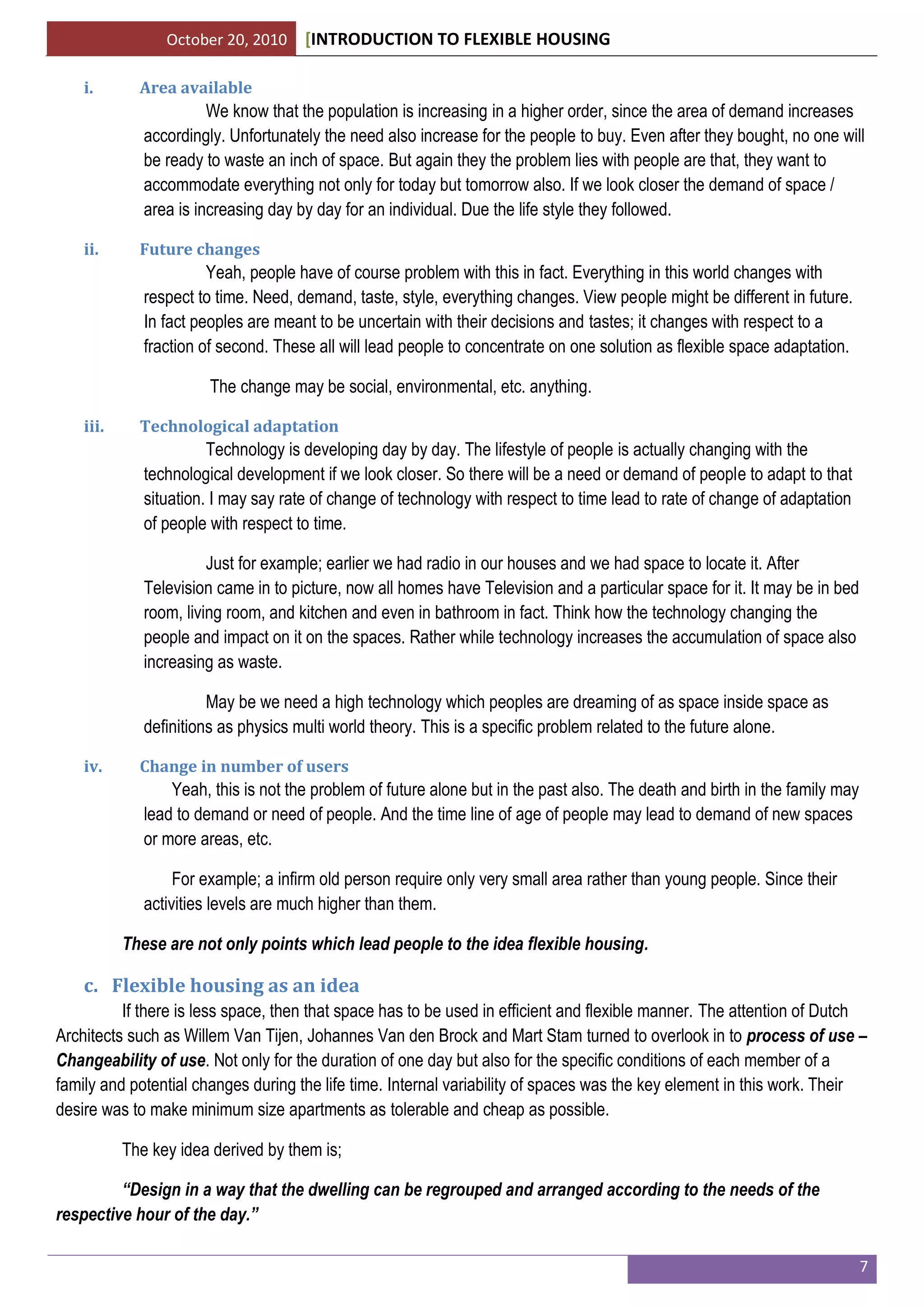 October 20, 2010 [INTRODUCTION TO FLEXIBLE HOUSING
7
i. Area available
We know that the population is increasing in a higher order, since the area of demand increases
accordingly. Unfortunately the need also increase for the people to buy. Even after they bought, no one will
be ready to waste an inch of space. But again they the problem lies with people are that, they want to
accommodate everything not only for today but tomorrow also. If we look closer the demand of space /
area is increasing day by day for an individual. Due the life style they followed.
ii. Future changes
Yeah, people have of course problem with this in fact. Everything in this world changes with
respect to time. Need, demand, taste, style, everything changes. View people might be different in future.
In fact peoples are meant to be uncertain with their decisions and tastes; it changes with respect to a
fraction of second. These all will lead people to concentrate on one solution as flexible space adaptation.
The change may be social, environmental, etc. anything.
iii. Technological adaptation
Technology is developing day by day. The lifestyle of people is actually changing with the
technological development if we look closer. So there will be a need or demand of people to adapt to that
situation. I may say rate of change of technology with respect to time lead to rate of change of adaptation
of people with respect to time.
Just for example; earlier we had radio in our houses and we had space to locate it. After
Television came in to picture, now all homes have Television and a particular space for it. It may be in bed
room, living room, and kitchen and even in bathroom in fact. Think how the technology changing the
people and impact on it on the spaces. Rather while technology increases the accumulation of space also
increasing as waste.
May be we need a high technology which peoples are dreaming of as space inside space as
definitions as physics multi world theory. This is a specific problem related to the future alone.
iv. Change in number of users
Yeah, this is not the problem of future alone but in the past also. The death and birth in the family may
lead to demand or need of people. And the time line of age of people may lead to demand of new spaces
or more areas, etc.
For example; a infirm old person require only very small area rather than young people. Since their
activities levels are much higher than them.
These are not only points which lead people to the idea flexible housing.
c. Flexible housing as an idea
If there is less space, then that space has to be used in efficient and flexible manner. The attention of Dutch
Architects such as Willem Van Tijen, Johannes Van den Brock and Mart Stam turned to overlook in to process of use –
Changeability of use. Not only for the duration of one day but also for the specific conditions of each member of a
family and potential changes during the life time. Internal variability of spaces was the key element in this work. Their
desire was to make minimum size apartments as tolerable and cheap as possible.
The key idea derived by them is;
“Design in a way that the dwelling can be regrouped and arranged according to the needs of the
respective hour of the day.”
 