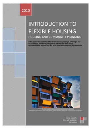 INTRODUCTION TO
FLEXIBLE HOUSING
HOUSING AND COMMUNITY PLANNING
In this paper I discussed about the Flexible housing: its origin, advantages and
disadvantages, affordability for a person and impact of it and design
recommendations. Also the key idea of the entire flexible housing also mentioned.
Source: http://www.architecture-page.com/go/projects/social-housing-block
highly flexible and economic social housing block at Izola, Slovenia designed by Ofis Architects, Izola, Slovenia
2010
VIJESH KUMAR V
ROLL NO: 10ID60R17
10/20/2010
 