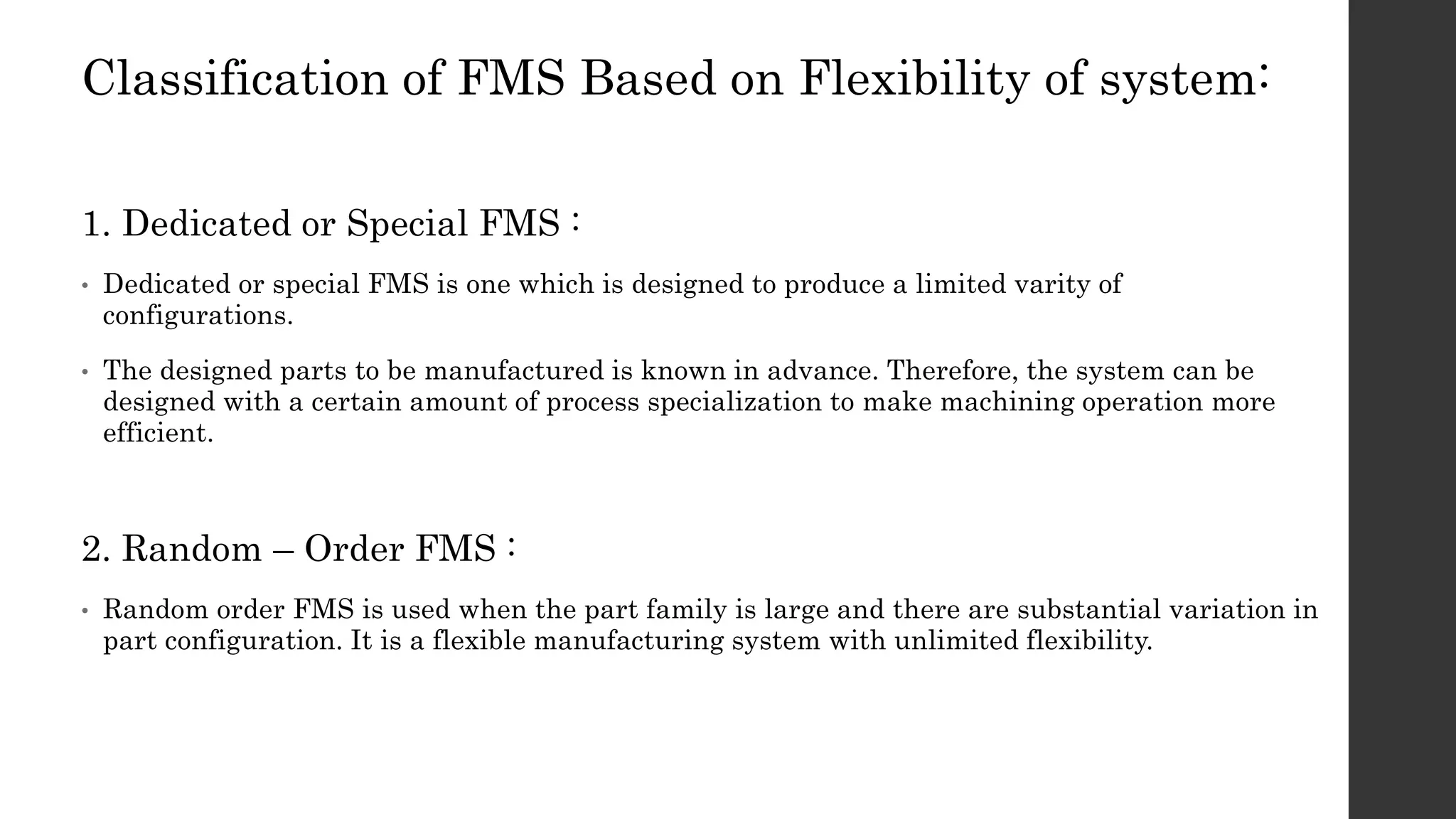 Classification of FMS Based on Flexibility of system:
1. Dedicated or Special FMS :
• Dedicated or special FMS is one which is designed to produce a limited varity of
configurations.
• The designed parts to be manufactured is known in advance. Therefore, the system can be
designed with a certain amount of process specialization to make machining operation more
efficient.
2. Random – Order FMS :
• Random order FMS is used when the part family is large and there are substantial variation in
part configuration. It is a flexible manufacturing system with unlimited flexibility.
 