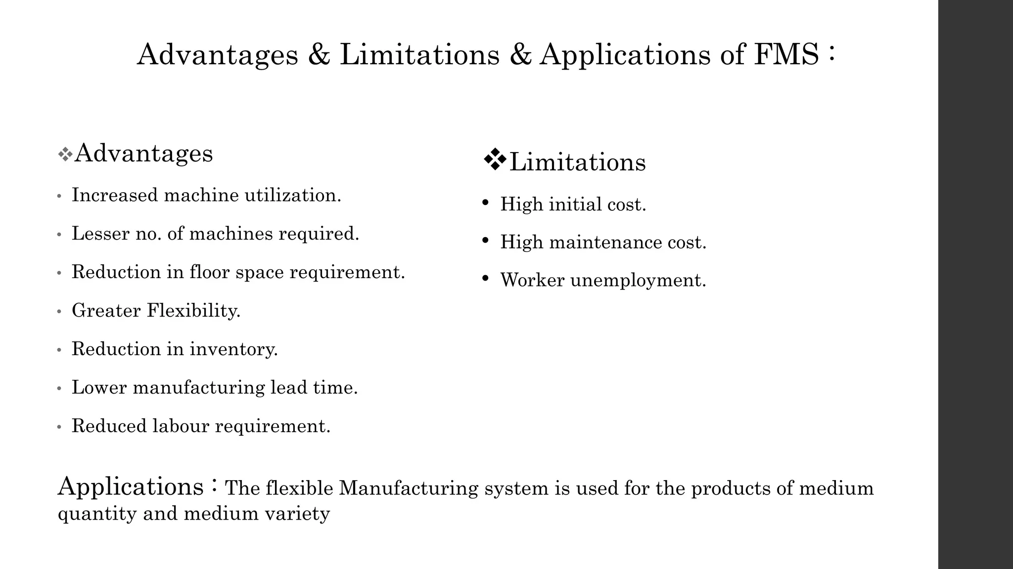 Advantages & Limitations & Applications of FMS :
Advantages
• Increased machine utilization.
• Lesser no. of machines required.
• Reduction in floor space requirement.
• Greater Flexibility.
• Reduction in inventory.
• Lower manufacturing lead time.
• Reduced labour requirement.
Limitations
• High initial cost.
• High maintenance cost.
• Worker unemployment.
Applications : The flexible Manufacturing system is used for the products of medium
quantity and medium variety
 