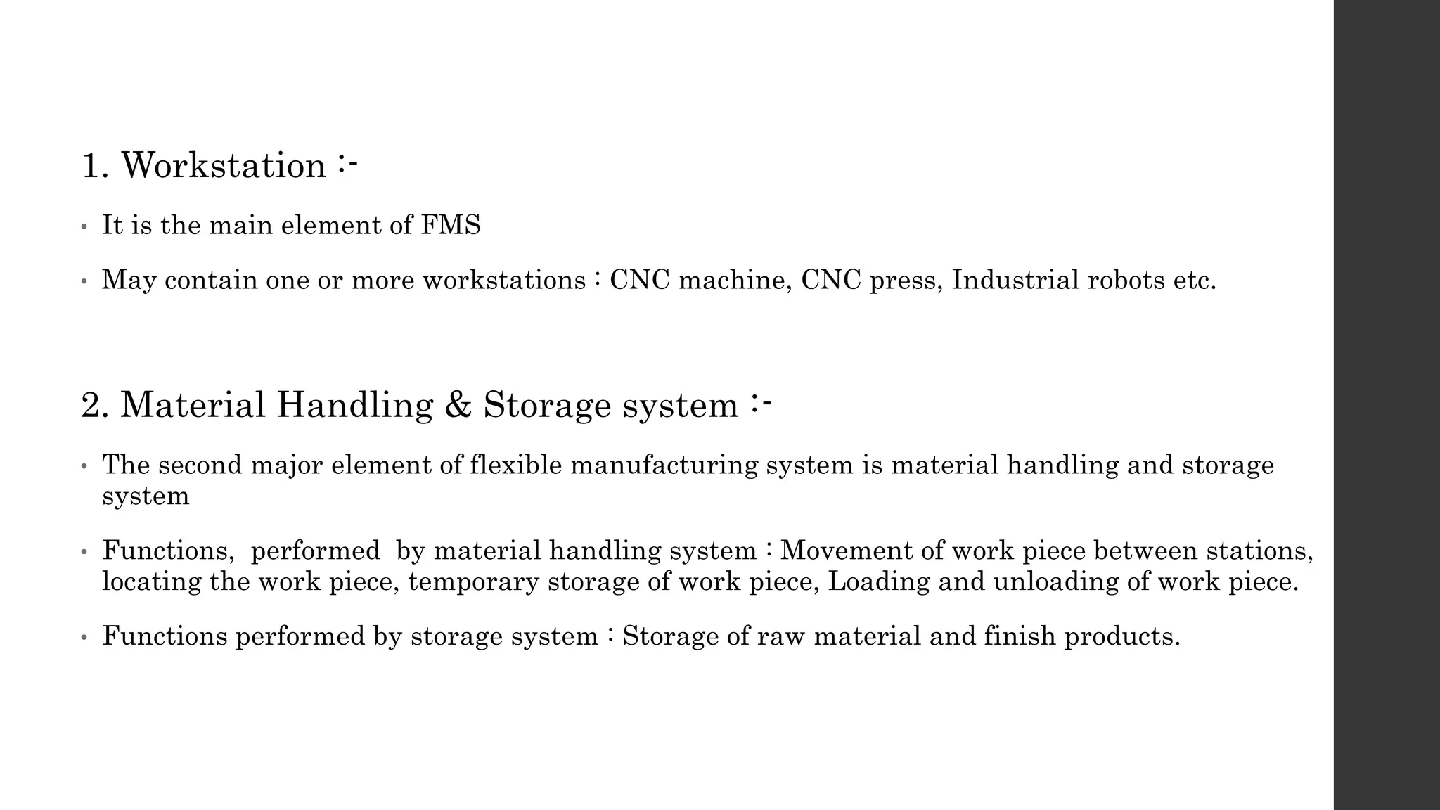 1. Workstation :-
• It is the main element of FMS
• May contain one or more workstations : CNC machine, CNC press, Industrial robots etc.
2. Material Handling & Storage system :-
• The second major element of flexible manufacturing system is material handling and storage
system
• Functions, performed by material handling system : Movement of work piece between stations,
locating the work piece, temporary storage of work piece, Loading and unloading of work piece.
• Functions performed by storage system : Storage of raw material and finish products.
 