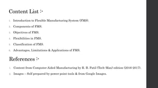 Content List :-
1. Introduction to Flexible Manufacturing System (FMS).
2. Components of FMS.
3. Objectives of FMS.
4. Flexibilities in FMS.
5. Classification of FMS.
6. Advantages, Limitations & Applications of FMS.
References :-
1. Content from Computer Aided Manufacturing by R. B. Patil (Tech-Max) edition (2016-2017).
2. Images – Self prepared by power point tools & from Google Images.
 