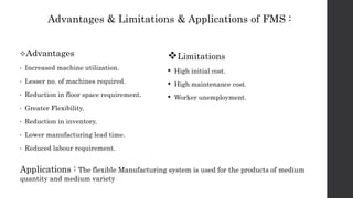 Advantages & Limitations & Applications of FMS :
Advantages
• Increased machine utilization.
• Lesser no. of machines required.
• Reduction in floor space requirement.
• Greater Flexibility.
• Reduction in inventory.
• Lower manufacturing lead time.
• Reduced labour requirement.
Limitations
• High initial cost.
• High maintenance cost.
• Worker unemployment.
Applications : The flexible Manufacturing system is used for the products of medium
quantity and medium variety
 