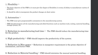 1. Flexibility :-
• The basic objective of the FMS is it must give fair degree of flexibility in terms of ability to manufacture variety of
products.
• It should be able to incorporate the product changes at short notice
2. Automation :-
• The FMS must give programmable automation to the manufacturing system.
• FMS should integrate all the manufacturing and allied functions such as machine tools, tooling, material handling,
storage system, etc.
3. Reduction in manufacturing lead time :- The FMS should reduce the manufacturing time
for the product.
4. High productivity :- FMS should improve the productivity of the system.
5. Reduction in Man power :- Reduction in manpower requirement is the prime objective of
automation, and hence FMS.
6. Reduction in Material handling :- FMS should minimize the manual material handling.
 