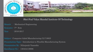 Shri S'ad Vidya Mandal Institute Of Technology
Branch : Mechanical Engineering
Semester : 7th Sem
Year : 2016-2017
Subject : Computer Aided Manufacturing (2171903)
Presentation Topic : Introduction to Flexible Manufacturing System
Presentation By : Nilrajsinh Vasandia
Enrollment No : 130454119006
 