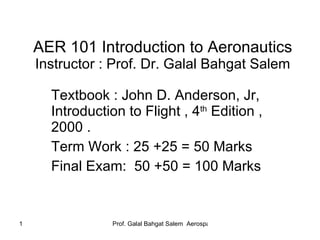 AER 101 Introduction to Aeronautics Instructor : Prof. Dr. Galal Bahgat Salem Textbook : John D. Anderson, Jr, Introduction to Flight , 4 th  Edition , 2000 . Term Work : 25 +25 = 50 Marks Final Exam:  50 +50 = 100 Marks 