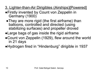 3. Lighter-than-Air Dirigibles (Airships)[Powered] ● Firstly invented by Count von Zeppelin in Germany (1900) ● They are more rigid (the first airframe) than balloons, controlled and directed (using stabilizing surfaces) and propeller droved  ● Large bags of gas inside the rigid airframe ● Count von Zeppelin (1929), flew around the world in 21 days ● Hydrogen fired in “Hindenburg” dirigible in 1937 