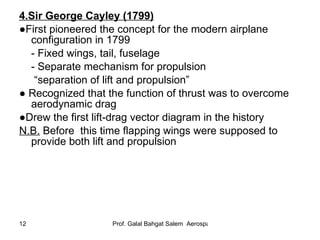 4.Sir George Cayley (1799)   ● First pioneered the concept for the modern airplane configuration in 1799 - Fixed wings, tail, fuselage - Separate mechanism for propulsion “ separation of lift and propulsion” ●   Recognized that the function of thrust was to overcome aerodynamic drag  ● Drew the first lift-drag vector diagram in the history N.B.  Before   this time flapping wings were supposed to provide both lift and propulsion 