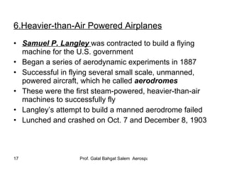 6.Heavier-than-Air Powered Airplanes Samuel P. Langley   was contracted to build a flying machine for the U.S. government Began a series of aerodynamic experiments in 1887 Successful in flying several small scale, unmanned, powered aircraft, which he called  aerodromes These were the first steam-powered, heavier-than-air   machines to successfully fly Langley’s attempt to build a manned aerodrome failed Lunched and crashed on Oct. 7 and December 8, 1903  