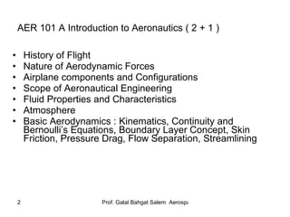 AER 101 A Introduction to Aeronautics ( 2 + 1 ) History of Flight Nature of Aerodynamic Forces Airplane components and Configurations Scope of Aeronautical Engineering Fluid Properties and Characteristics Atmosphere Basic Aerodynamics : Kinematics, Continuity and Bernoulli’s Equations, Boundary Layer Concept, Skin Friction, Pressure Drag, Flow Separation, Streamlining 