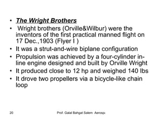 The Wright Brothers   Wright brothers (Orville&Wilbur) were the inventors of the first practical manned flight on 17 Dec.,1903 (Flyer I ) It was a strut-and-wire biplane configuration Propulsion was achieved by a four-cylinder in-line engine designed and built by Orville Wright It produced close to 12 hp and weighed 140 Ibs It drove two propellers via a bicycle-like chain loop 