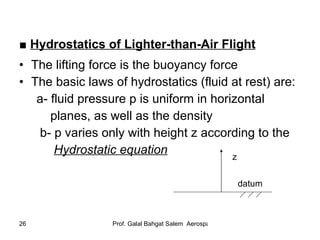 ■  Hydrostatics of Lighter-than-Air Flight   The lifting force is the buoyancy force The basic laws of hydrostatics (fluid at rest) are: a- fluid pressure p is uniform in horizontal  planes, as well as the density b- p varies only with height z according to the  Hydrostatic equation   z datum 