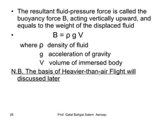 The resultant fluid-pressure force is called the buoyancy force B, acting vertically upward, and equals to the weight of the displaced fluid B =  ρ  g V where  ρ   density of fluid g  acceleration of gravity V  volume of immersed body N.B. The basis of Heavier-than-air Flight will discussed later 