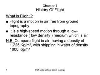 Chapter 1 History Of Flight What is Flight ? ■  Flight is a motion in air free from ground topography ■  It is a high-speed motion through a low-resistance ( low density ) medium which is air N.B.  Compare flight in air, having a density of 1.225 Kg/m 3 , with shipping in water of density 1000 Kg/m 3 
