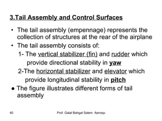 3.Tail Assembly and Control Surfaces The tail assembly (empennage) represents the collection of structures at the rear of the airplane The tail assembly consists of: 1- The  vertical stabilizer (fin)  and  rudder  which  provide directional stability in  yaw 2-The  horizontal stabilizer  and  elevator  which  provide longitudinal stability in  pitch ●  The figure illustrates different forms of tail assembly 