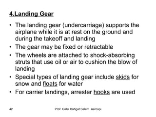 4.Landing Gear The landing gear (undercarriage) supports the airplane while it is at rest on the ground and during the takeoff and landing The gear may be fixed or retractable The wheels are attached to shock-absorbing struts that use oil or air to cushion the blow of landing Special types of landing gear include  skids  for snow and  floats  for water For carrier landings, arrester  hooks  are used 