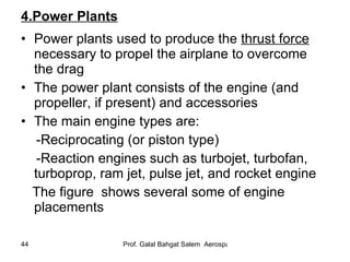 4.Power Plants Power plants used to produce the  thrust force  necessary to propel the airplane to overcome the drag The power plant consists of the engine (and propeller, if present) and accessories The main engine types are: -Reciprocating (or piston type) -Reaction engines such as turbojet, turbofan, turboprop, ram jet, pulse jet, and rocket engine The figure  shows several some of engine placements 