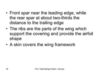 Front spar near the leading edge, while the rear spar at about two-thirds the distance to the trailing edge The ribs are the parts of the wing which support the covering and provide the airfoil shape A skin covers the wing framework 
