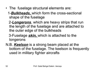 The   fuselage structural elements are:  1- Bulkheads,  which form the cross-sectional   shape of the fuselage 2- Longerons , which are heavy strips that run the length of the fuselage and are attached to the outer edge of the bulkheads 3-Fuselage  skin,  which is attached to the longerons N.B.  Keelson  is a strong beam placed at the bottom of the fuselage. The keelson is frequently used in military fighter aircrafts 