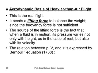 ■  Aerodynamic Basis of Heavier-than-Air Flight This is the real flight It needs a  lifting force  to balance the weight; since the buoyancy force is not sufficient The source of the   lifting force is the fact that when a fluid is in motion, its pressure varies not only with height, as in the case of rest, but also with its velocity The relation between p, V, and z is expressed by Bernoulli’ equation (1738) : 