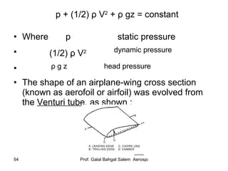 p + (1/2)  ρ  V 2  +  ρ  gz = constant Where  p  static pressure (1/2)  ρ  V 2  dynamic pressure ρ  g z  head pressure   The shape of an airplane-wing cross section (known as aerofoil or airfoil) was evolved from the  Venturi tube , as shown : 