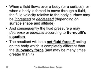 When a fluid flows over a body (or a surface), or when a body is forced to move through a fluid, the fluid velocity relative to the body surface may be  increased  or  decreased  (depending on surface shape and altitude) And consequently the fluid pressure p may  decrease  or  increase  according to  Bernoulli’s equation  The resultant will be a  net fluid force F  acting on the body which is completely different than the  Buoyancy force  (and may be many times greater than it) 