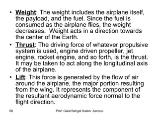 Weight : The weight includes the airplane itself, the payload, and the fuel. Since the fuel is consumed as the airplane flies, the weight decreases.  Weight acts in a direction towards the center of the Earth. Thrust : The driving force of whatever propulsive system is used, engine driven propeller, jet engine, rocket engine, and so forth, is the thrust. It may be taken to act along the longitudinal axis of the airplane. Lift : This force is generated by the flow of air around the airplane, the major portion resulting from the wing. It represents the component of the resultant aerodynamic force normal to the flight direction. 