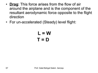 Drag : This force arises from the flow of air around the airplane and is the component of the resultant aerodynamic force opposite to the flight direction  For un-accelerated (Steady) level flight: L = W T = D   